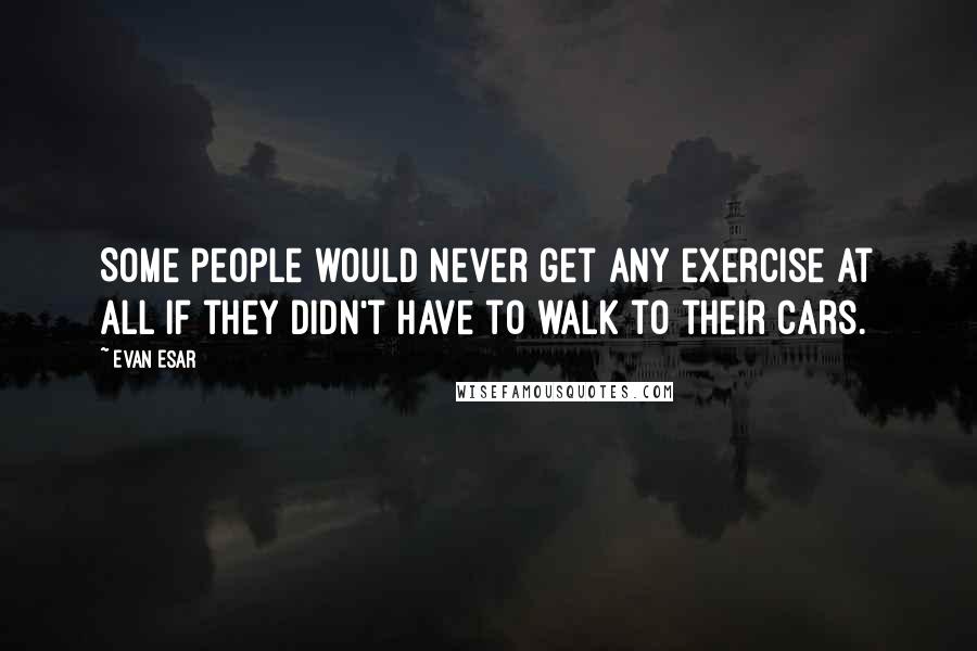Evan Esar Quotes: Some people would never get any exercise at all if they didn't have to walk to their cars.