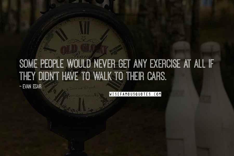 Evan Esar Quotes: Some people would never get any exercise at all if they didn't have to walk to their cars.