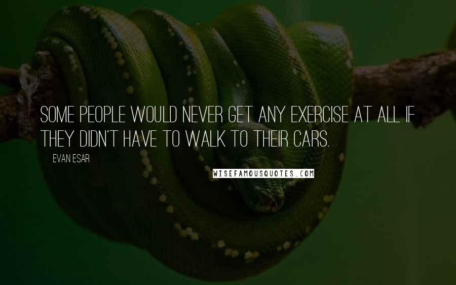 Evan Esar Quotes: Some people would never get any exercise at all if they didn't have to walk to their cars.