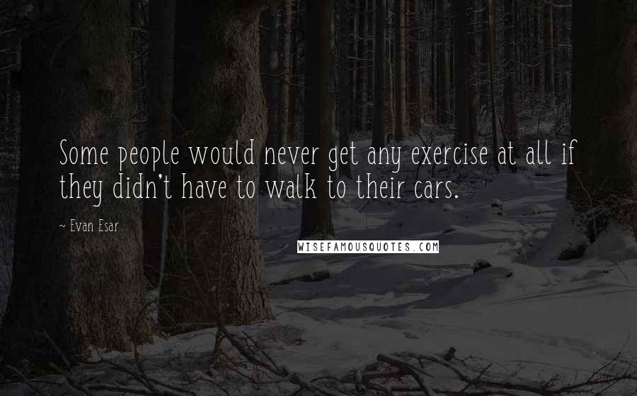 Evan Esar Quotes: Some people would never get any exercise at all if they didn't have to walk to their cars.