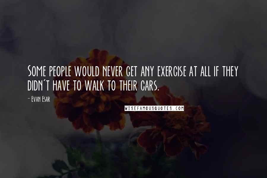 Evan Esar Quotes: Some people would never get any exercise at all if they didn't have to walk to their cars.