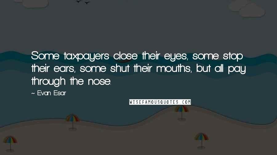 Evan Esar Quotes: Some taxpayers close their eyes, some stop their ears, some shut their mouths, but all pay through the nose.