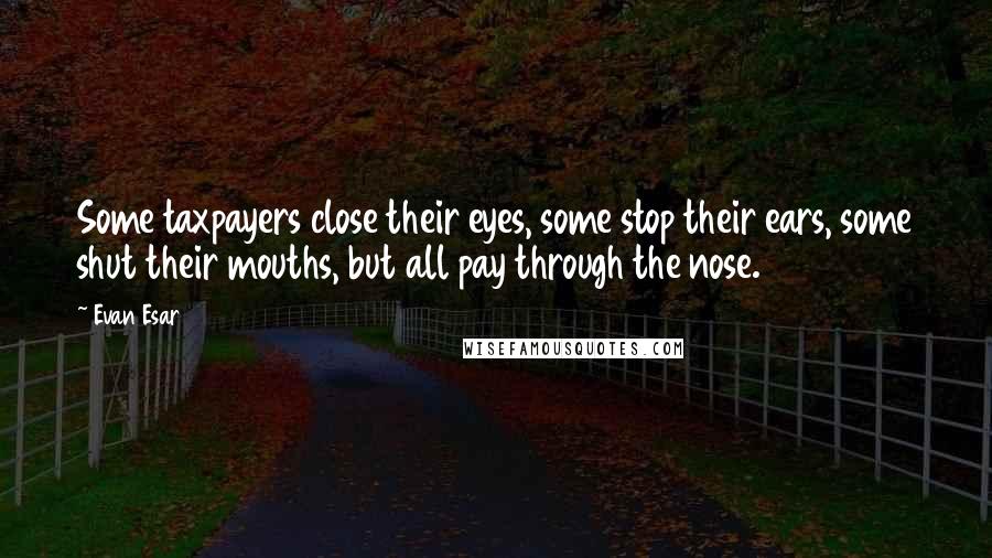 Evan Esar Quotes: Some taxpayers close their eyes, some stop their ears, some shut their mouths, but all pay through the nose.