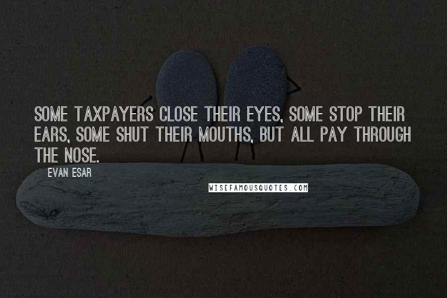 Evan Esar Quotes: Some taxpayers close their eyes, some stop their ears, some shut their mouths, but all pay through the nose.