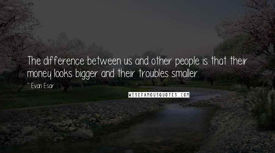 Evan Esar Quotes: The difference between us and other people is that their money looks bigger and their troubles smaller.