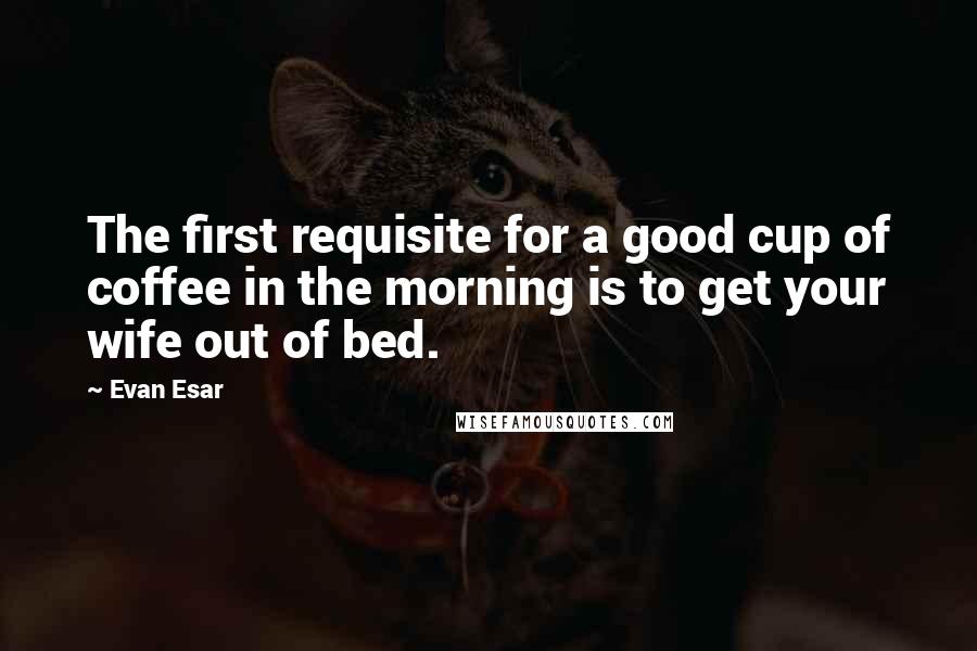 Evan Esar Quotes: The first requisite for a good cup of coffee in the morning is to get your wife out of bed.