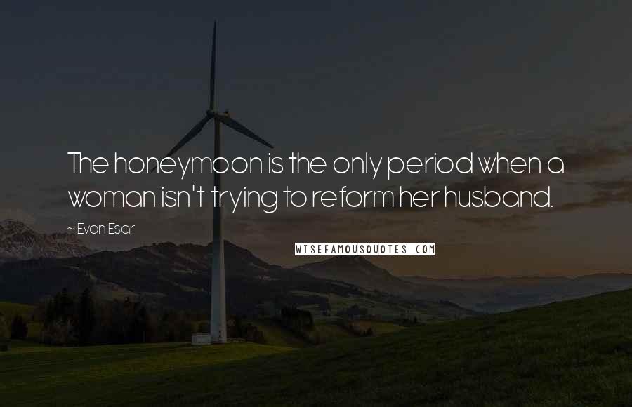 Evan Esar Quotes: The honeymoon is the only period when a woman isn't trying to reform her husband.