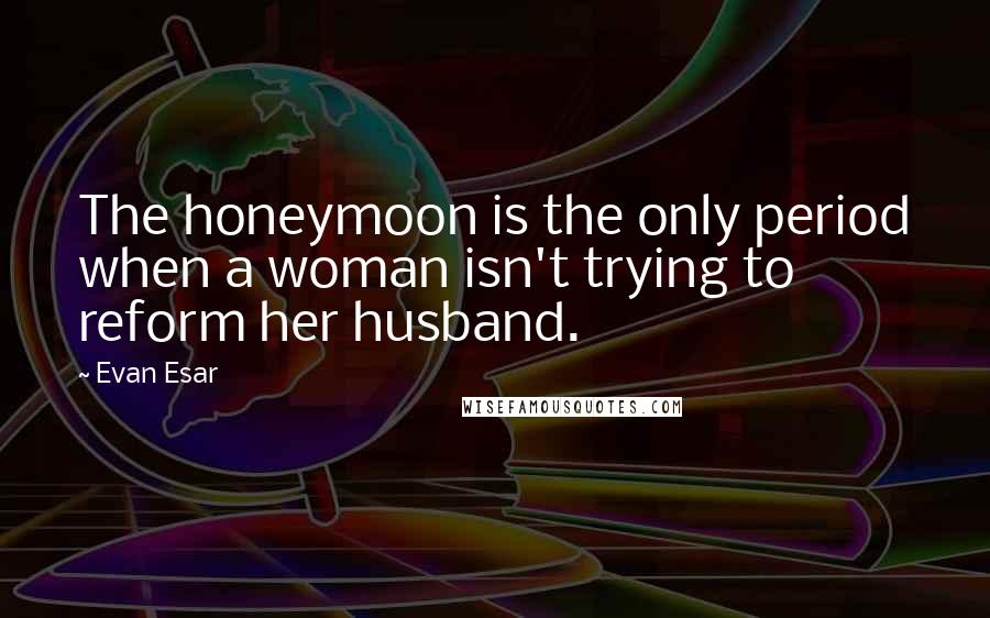 Evan Esar Quotes: The honeymoon is the only period when a woman isn't trying to reform her husband.