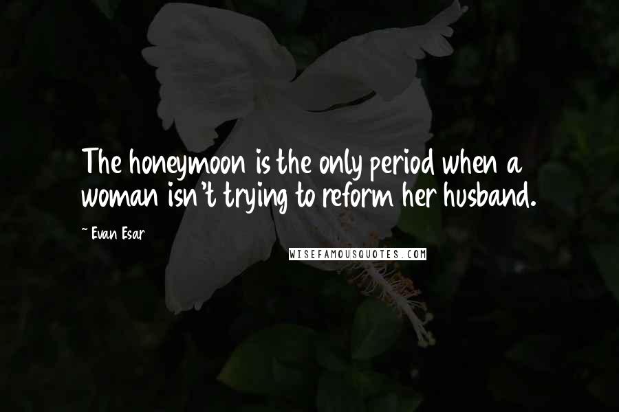 Evan Esar Quotes: The honeymoon is the only period when a woman isn't trying to reform her husband.