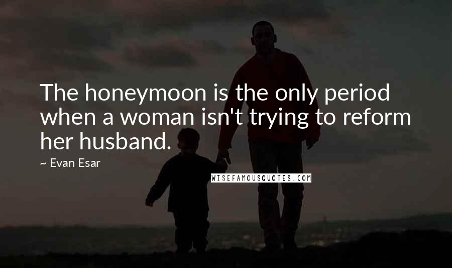 Evan Esar Quotes: The honeymoon is the only period when a woman isn't trying to reform her husband.
