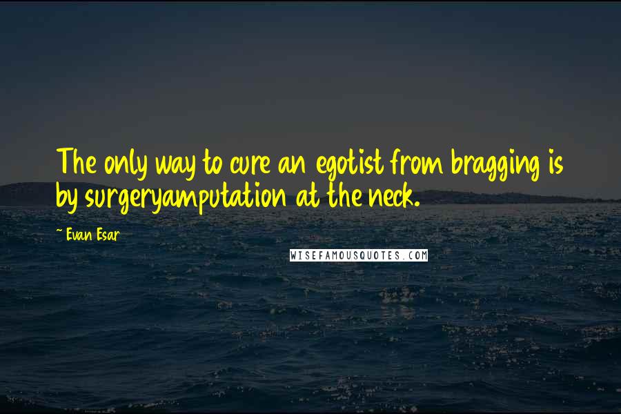 Evan Esar Quotes: The only way to cure an egotist from bragging is by surgeryamputation at the neck.