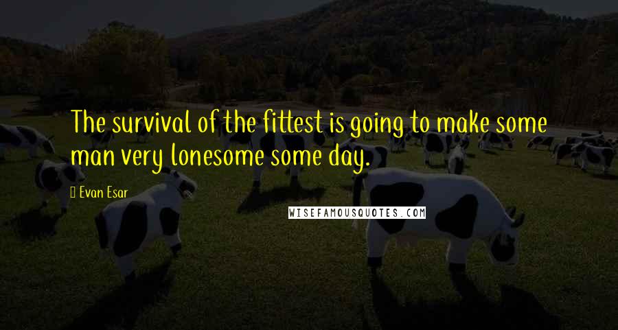 Evan Esar Quotes: The survival of the fittest is going to make some man very lonesome some day.