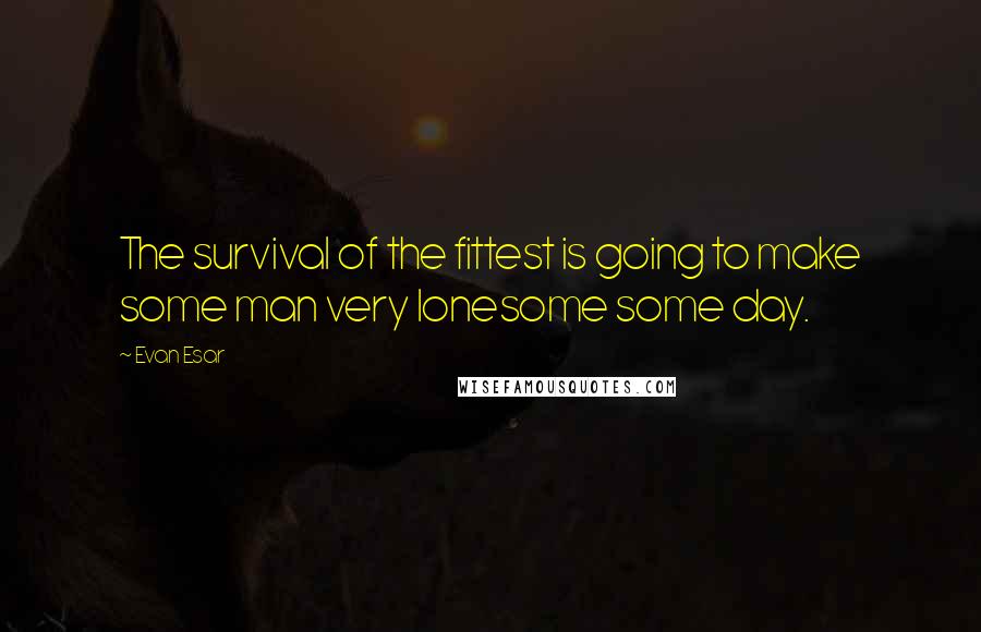 Evan Esar Quotes: The survival of the fittest is going to make some man very lonesome some day.