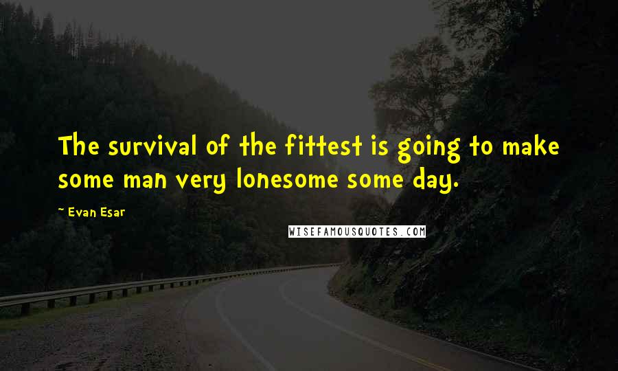 Evan Esar Quotes: The survival of the fittest is going to make some man very lonesome some day.