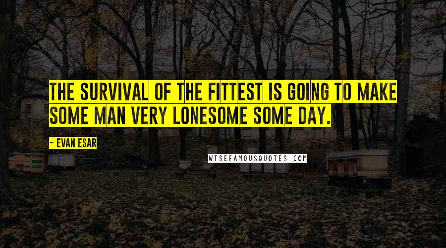 Evan Esar Quotes: The survival of the fittest is going to make some man very lonesome some day.