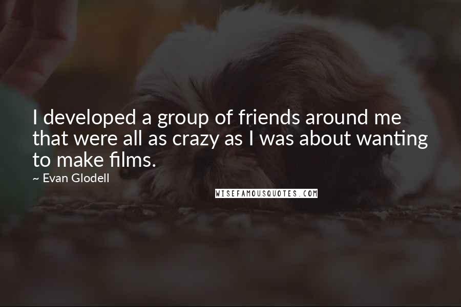 Evan Glodell Quotes: I developed a group of friends around me that were all as crazy as I was about wanting to make films.