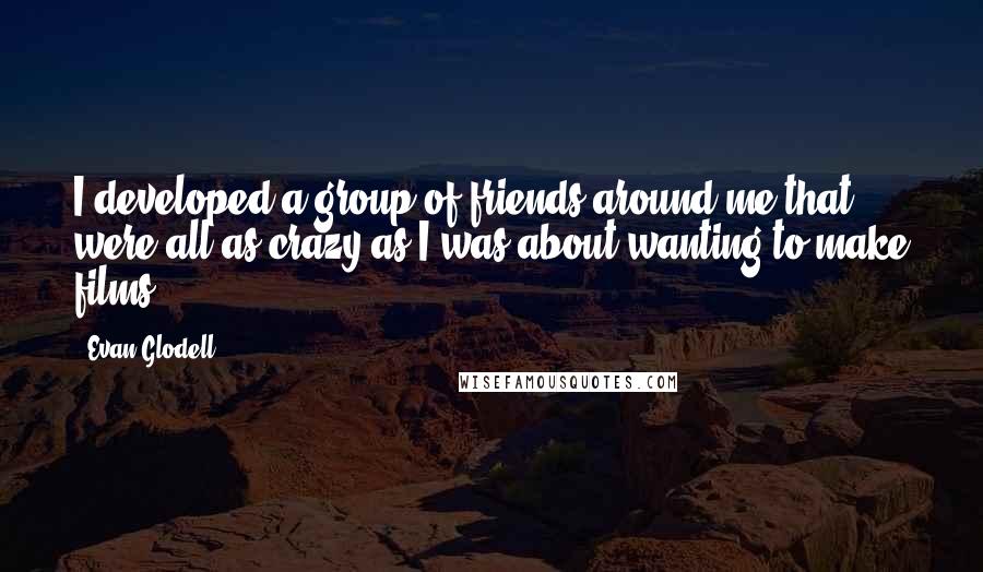 Evan Glodell Quotes: I developed a group of friends around me that were all as crazy as I was about wanting to make films.