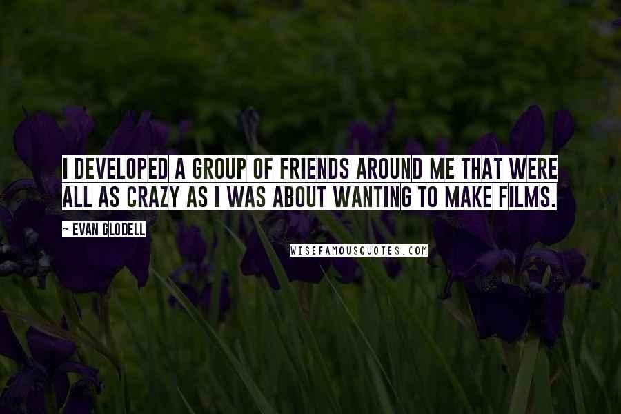 Evan Glodell Quotes: I developed a group of friends around me that were all as crazy as I was about wanting to make films.