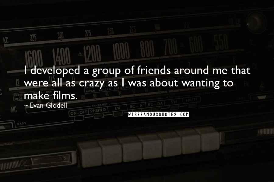 Evan Glodell Quotes: I developed a group of friends around me that were all as crazy as I was about wanting to make films.
