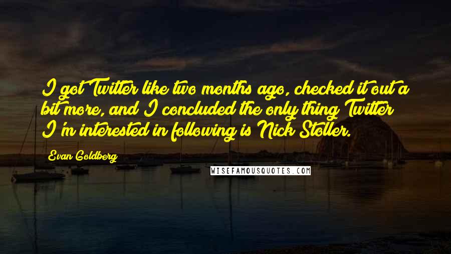 Evan Goldberg Quotes: I got Twitter like two months ago, checked it out a bit more, and I concluded the only thing Twitter I'm interested in following is Nick Stoller.