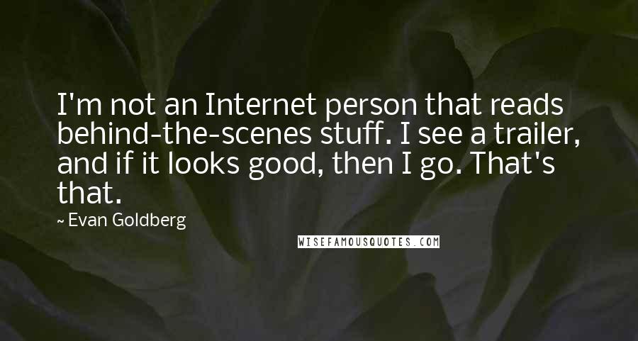 Evan Goldberg Quotes: I'm not an Internet person that reads behind-the-scenes stuff. I see a trailer, and if it looks good, then I go. That's that.