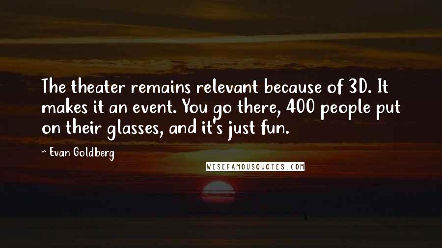 Evan Goldberg Quotes: The theater remains relevant because of 3D. It makes it an event. You go there, 400 people put on their glasses, and it's just fun.