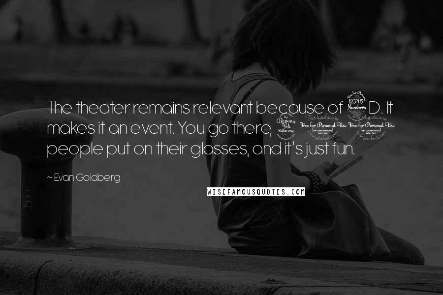 Evan Goldberg Quotes: The theater remains relevant because of 3D. It makes it an event. You go there, 400 people put on their glasses, and it's just fun.