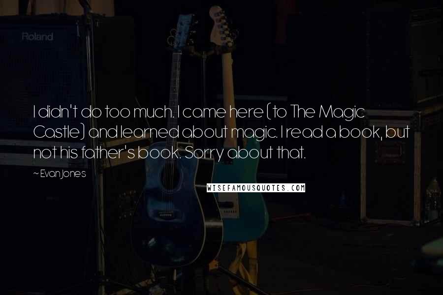 Evan Jones Quotes: I didn't do too much. I came here (to The Magic Castle) and learned about magic. I read a book, but not his father's book. Sorry about that.