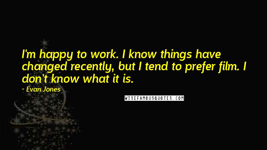 Evan Jones Quotes: I'm happy to work. I know things have changed recently, but I tend to prefer film. I don't know what it is.