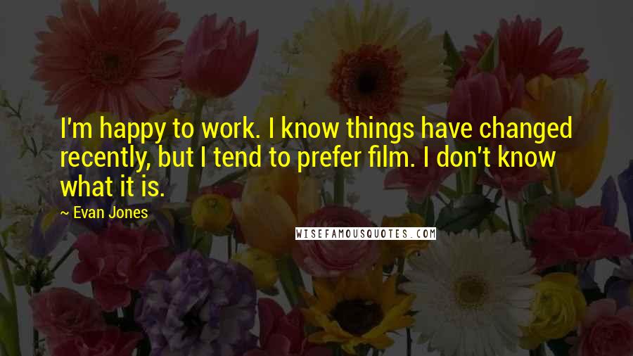 Evan Jones Quotes: I'm happy to work. I know things have changed recently, but I tend to prefer film. I don't know what it is.