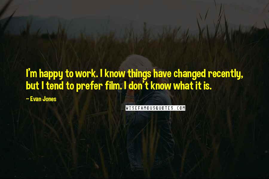 Evan Jones Quotes: I'm happy to work. I know things have changed recently, but I tend to prefer film. I don't know what it is.