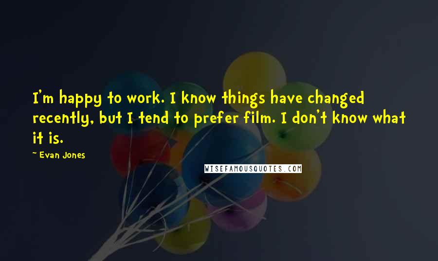 Evan Jones Quotes: I'm happy to work. I know things have changed recently, but I tend to prefer film. I don't know what it is.