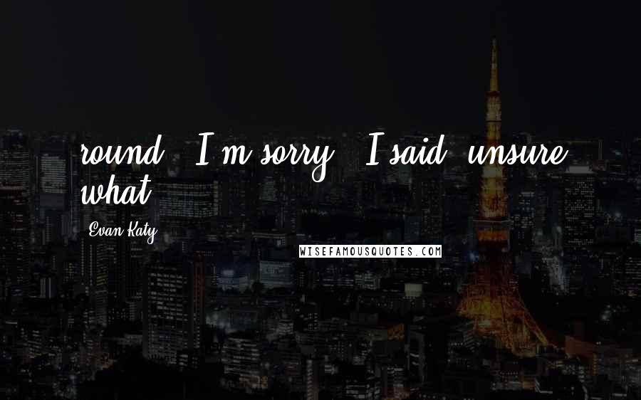 Evan Katy Quotes: round. "I'm sorry," I said, unsure what