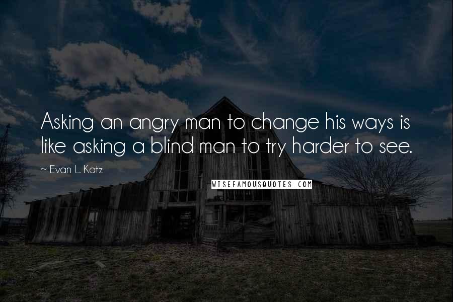 Evan L. Katz Quotes: Asking an angry man to change his ways is like asking a blind man to try harder to see.