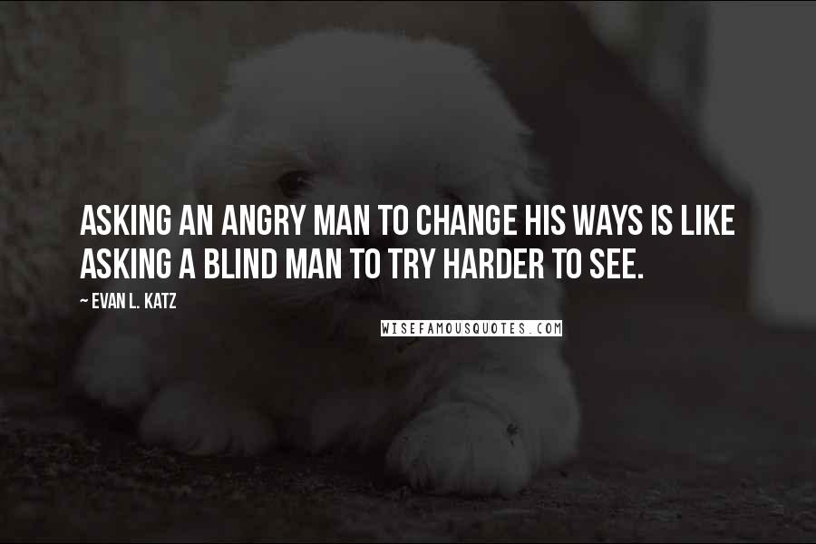 Evan L. Katz Quotes: Asking an angry man to change his ways is like asking a blind man to try harder to see.