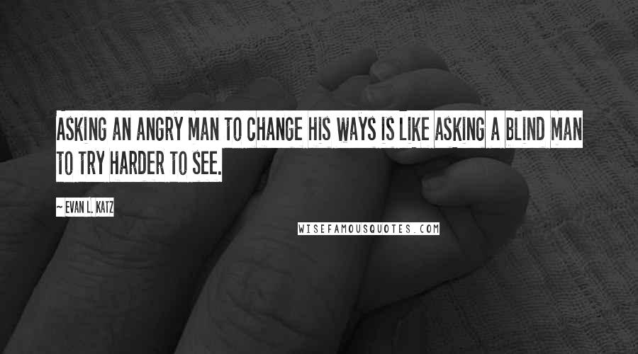 Evan L. Katz Quotes: Asking an angry man to change his ways is like asking a blind man to try harder to see.