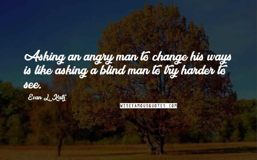 Evan L. Katz Quotes: Asking an angry man to change his ways is like asking a blind man to try harder to see.