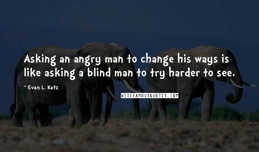 Evan L. Katz Quotes: Asking an angry man to change his ways is like asking a blind man to try harder to see.