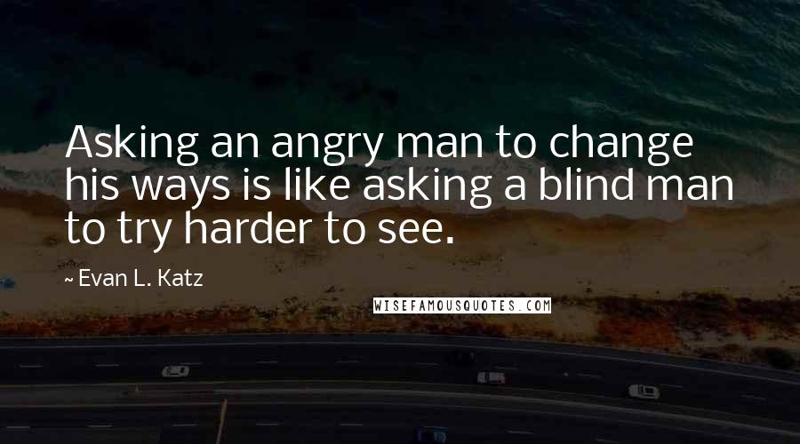 Evan L. Katz Quotes: Asking an angry man to change his ways is like asking a blind man to try harder to see.