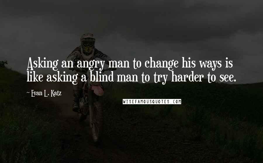 Evan L. Katz Quotes: Asking an angry man to change his ways is like asking a blind man to try harder to see.