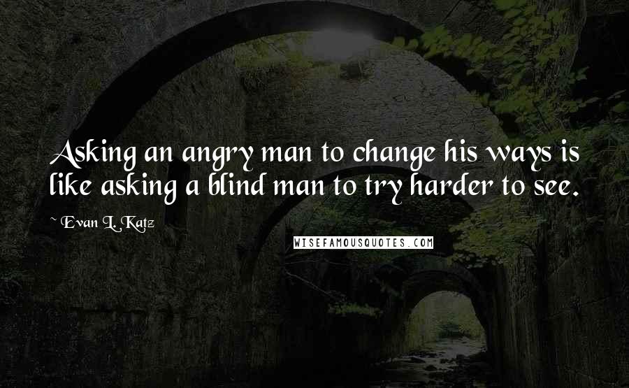 Evan L. Katz Quotes: Asking an angry man to change his ways is like asking a blind man to try harder to see.