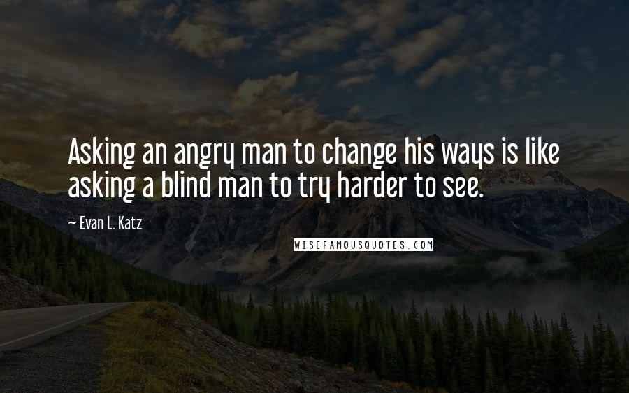 Evan L. Katz Quotes: Asking an angry man to change his ways is like asking a blind man to try harder to see.