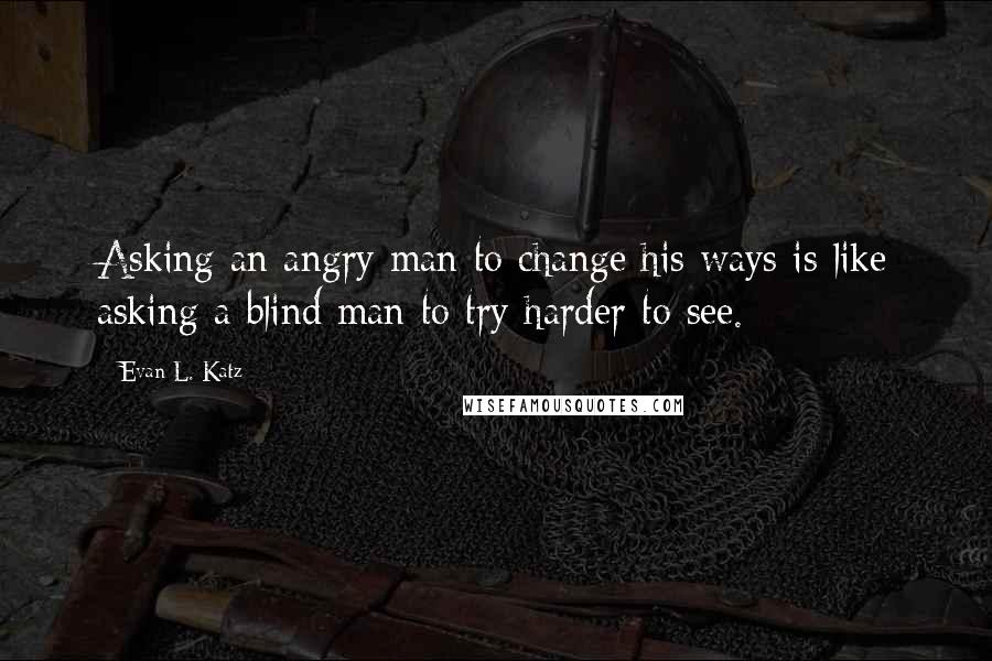 Evan L. Katz Quotes: Asking an angry man to change his ways is like asking a blind man to try harder to see.