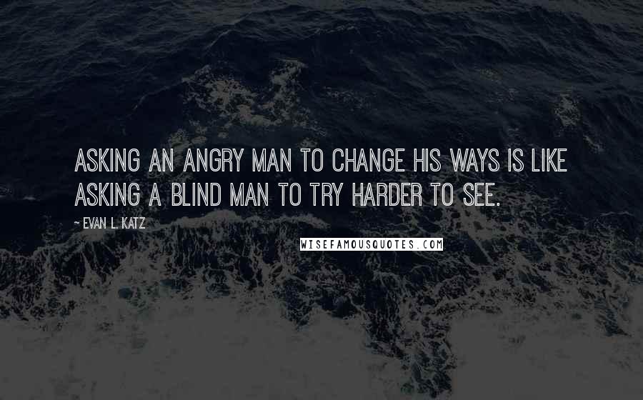 Evan L. Katz Quotes: Asking an angry man to change his ways is like asking a blind man to try harder to see.