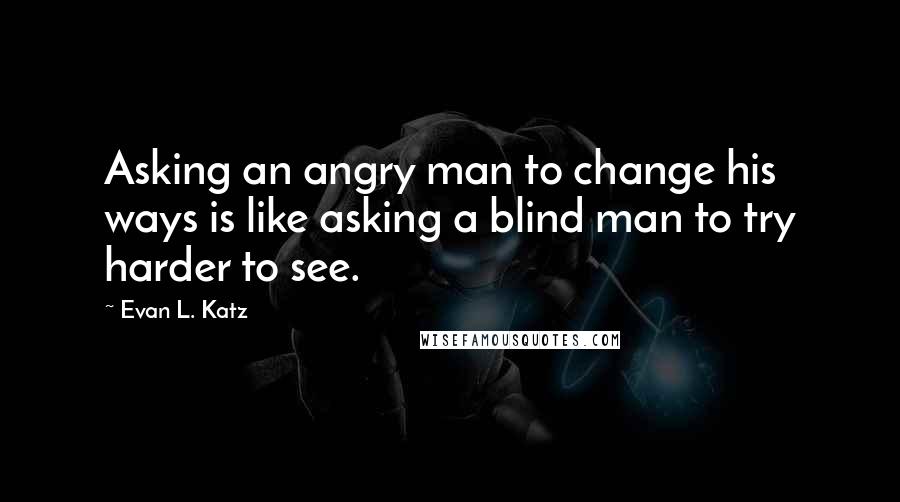 Evan L. Katz Quotes: Asking an angry man to change his ways is like asking a blind man to try harder to see.