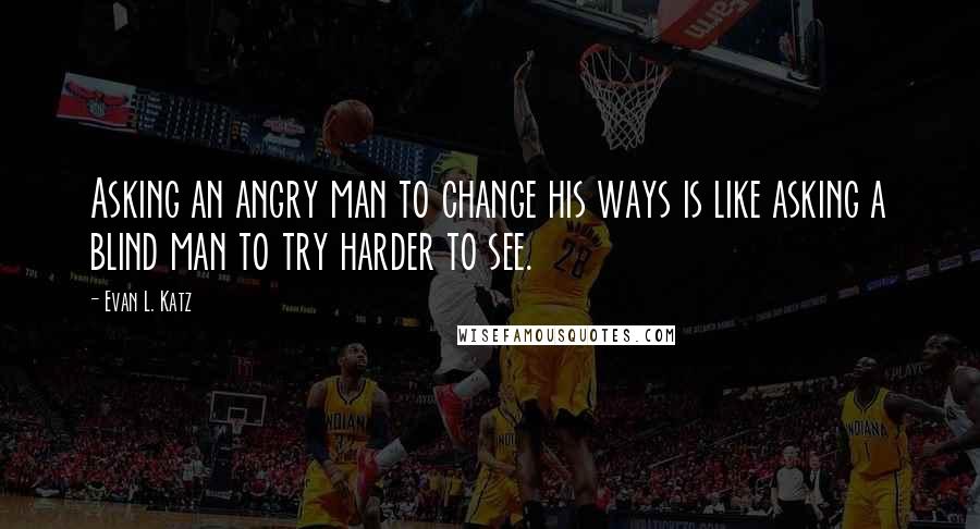 Evan L. Katz Quotes: Asking an angry man to change his ways is like asking a blind man to try harder to see.