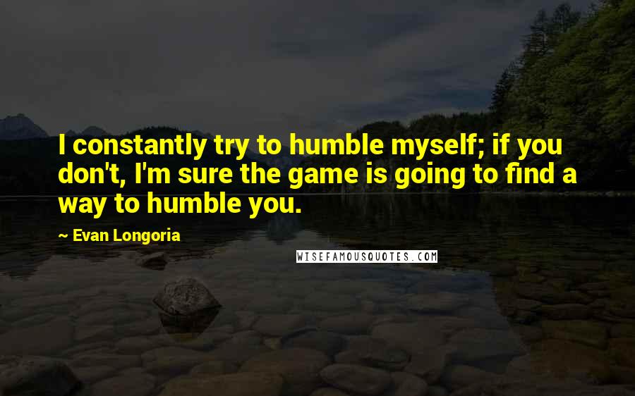 Evan Longoria Quotes: I constantly try to humble myself; if you don't, I'm sure the game is going to find a way to humble you.