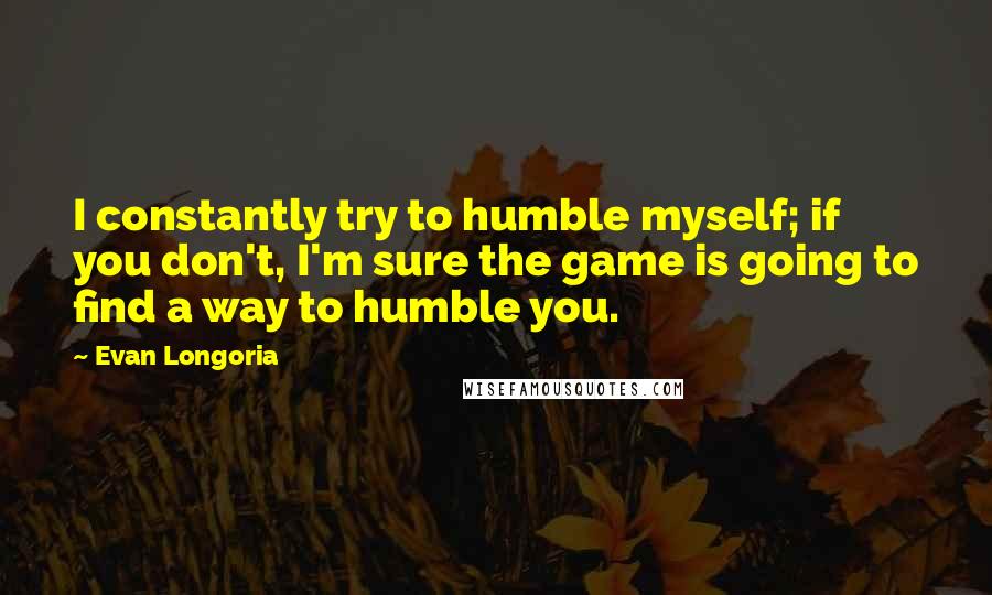 Evan Longoria Quotes: I constantly try to humble myself; if you don't, I'm sure the game is going to find a way to humble you.