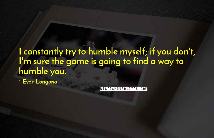 Evan Longoria Quotes: I constantly try to humble myself; if you don't, I'm sure the game is going to find a way to humble you.