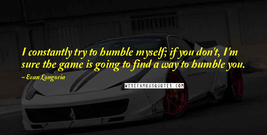 Evan Longoria Quotes: I constantly try to humble myself; if you don't, I'm sure the game is going to find a way to humble you.